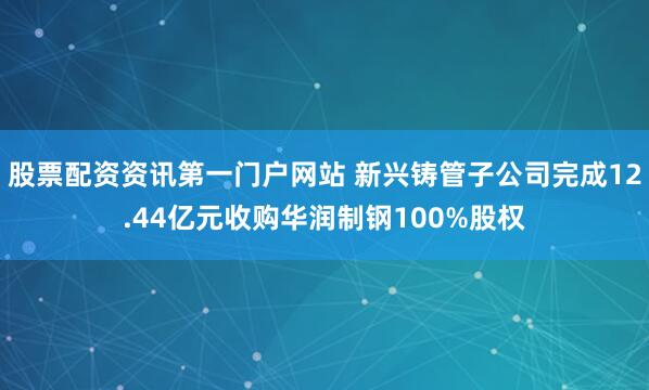 股票配资资讯第一门户网站 新兴铸管子公司完成12.44亿元收购华润制钢100%股权