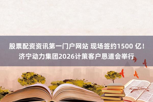 股票配资资讯第一门户网站 现场签约1500 亿！济宁动力集团2026计策客户恳道会举行