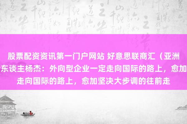 股票配资资讯第一门户网站 好意思联商汇（亚洲）成本集团首创联合东谈主杨杰：外向型企业一定走向国际的路上，愈加坚决大步调的往前走