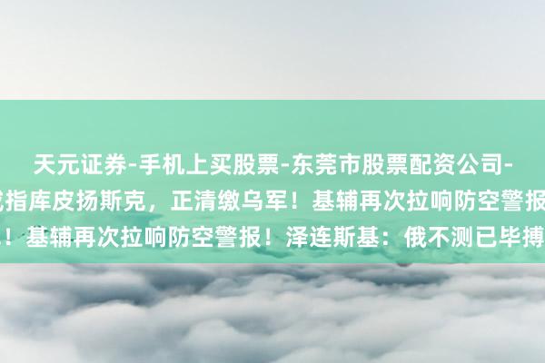 天元证券-手机上买股票-东莞市股票配资公司-配资网上开户 俄称已戒指库皮扬斯克，正清缴乌军！基辅再次拉响防空警报！泽连斯基：俄不测已毕搏斗