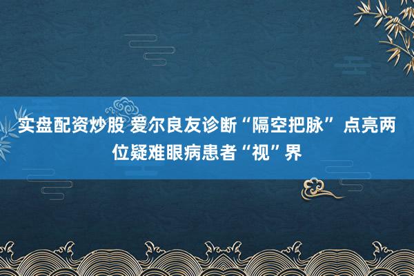 实盘配资炒股 爱尔良友诊断“隔空把脉” 点亮两位疑难眼病患者“视”界