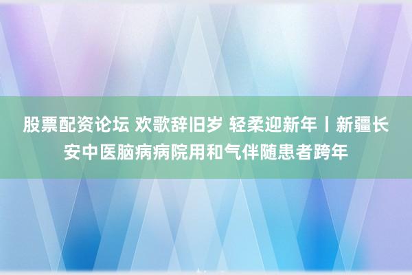 股票配资论坛 欢歌辞旧岁 轻柔迎新年丨新疆长安中医脑病病院用和气伴随患者跨年