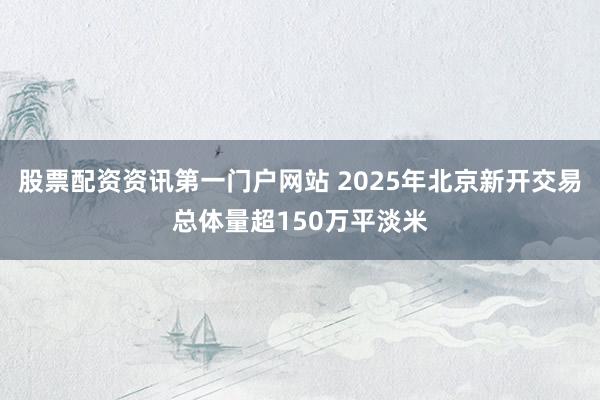 股票配资资讯第一门户网站 2025年北京新开交易总体量超150万平淡米