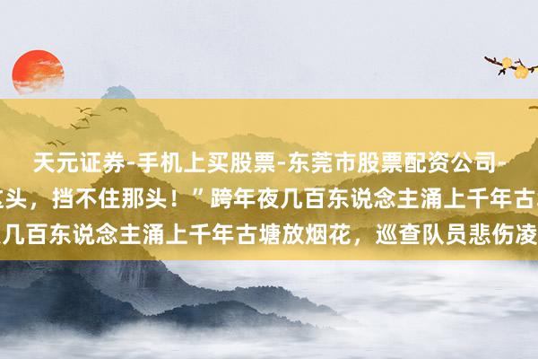 天元证券-手机上买股票-东莞市股票配资公司-配资网上开户 “劝了这头，挡不住那头！”跨年夜几百东说念主涌上千年古塘放烟花，巡查队员悲伤凌晨