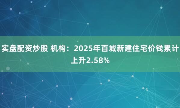 实盘配资炒股 机构：2025年百城新建住宅价钱累计上升2.58%