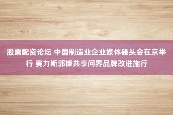 股票配资论坛 中国制造业企业媒体碰头会在京举行 赛力斯郭锋共享问界品牌改进施行