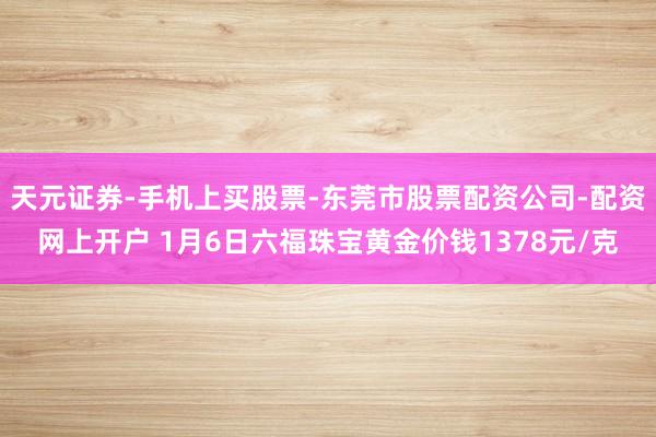 天元证券-手机上买股票-东莞市股票配资公司-配资网上开户 1月6日六福珠宝黄金价钱1378元/克