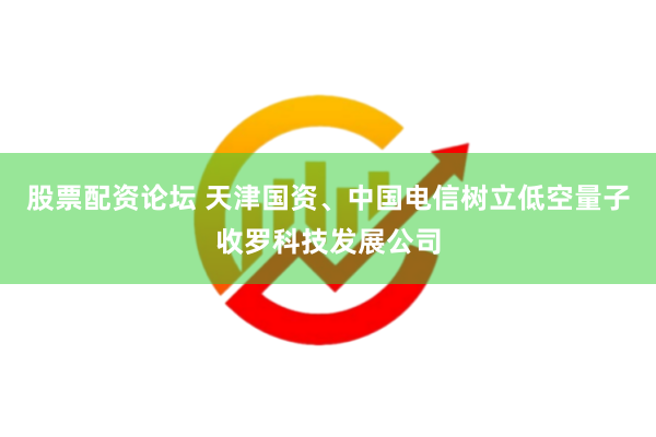 股票配资论坛 天津国资、中国电信树立低空量子收罗科技发展公司