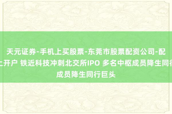 天元证券-手机上买股票-东莞市股票配资公司-配资网上开户 铁近科技冲刺北交所IPO 多名中枢成员降生同行巨头