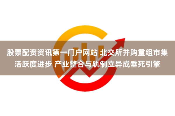 股票配资资讯第一门户网站 北交所并购重组市集活跃度进步 产业整合与轨制立异成垂死引擎