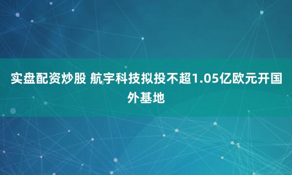 实盘配资炒股 航宇科技拟投不超1.05亿欧元开国外基地