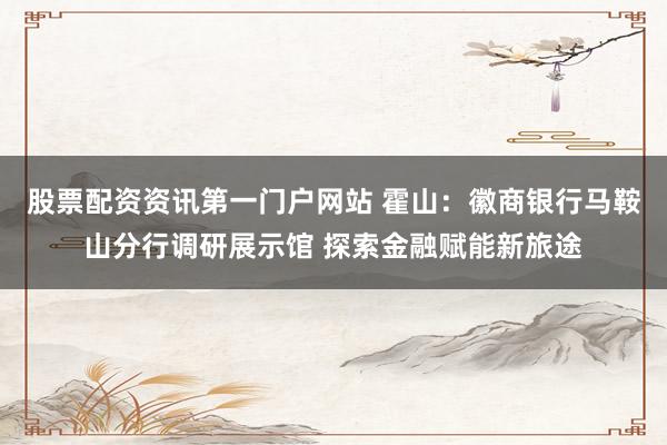 股票配资资讯第一门户网站 霍山：徽商银行马鞍山分行调研展示馆 探索金融赋能新旅途